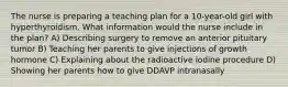 The nurse is preparing a teaching plan for a 10-year-old girl with hyperthyroidism. What information would the nurse include in the plan? A) Describing surgery to remove an anterior pituitary tumor B) Teaching her parents to give injections of growth hormone C) Explaining about the radioactive iodine procedure D) Showing her parents how to give DDAVP intranasally