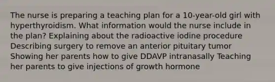 The nurse is preparing a teaching plan for a 10-year-old girl with hyperthyroidism. What information would the nurse include in the plan? Explaining about the radioactive iodine procedure Describing surgery to remove an anterior pituitary tumor Showing her parents how to give DDAVP intranasally Teaching her parents to give injections of growth hormone