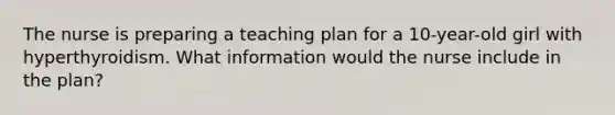 The nurse is preparing a teaching plan for a 10-year-old girl with hyperthyroidism. What information would the nurse include in the plan?