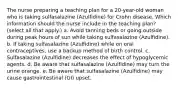 The nurse preparing a teaching plan for a 20-year-old woman who is taking sulfasalazine (Azulfidine) for Crohn disease. Which information should the nurse include in the teaching plan? (select all that apply.) a. Avoid tanning beds or going outside during peak hours of sun while taking sulfasalazine (Azulfidine). b. If taking sulfasalazine (Azulfidine) while on oral contraceptives, use a backup method of birth control. c. Sulfasalazine (Azulfidine) decreases the effect of hypoglycemic agents. d. Be aware that sulfasalazine (Azulfidine) may turn the urine orange. e. Be aware that sulfasalazine (Azulfidine) may cause gastrointestinal (GI) upset.