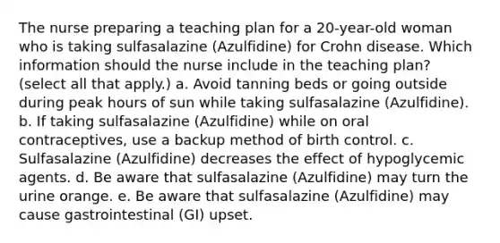 The nurse preparing a teaching plan for a 20-year-old woman who is taking sulfasalazine (Azulfidine) for Crohn disease. Which information should the nurse include in the teaching plan? (select all that apply.) a. Avoid tanning beds or going outside during peak hours of sun while taking sulfasalazine (Azulfidine). b. If taking sulfasalazine (Azulfidine) while on oral contraceptives, use a backup method of birth control. c. Sulfasalazine (Azulfidine) decreases the effect of hypoglycemic agents. d. Be aware that sulfasalazine (Azulfidine) may turn the urine orange. e. Be aware that sulfasalazine (Azulfidine) may cause gastrointestinal (GI) upset.