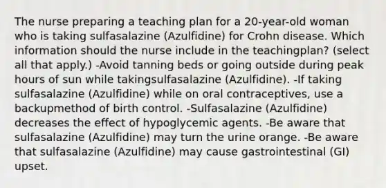 The nurse preparing a teaching plan for a 20-year-old woman who is taking sulfasalazine (Azulfidine) for Crohn disease. Which information should the nurse include in the teachingplan? (select all that apply.) -Avoid tanning beds or going outside during peak hours of sun while takingsulfasalazine (Azulfidine). -If taking sulfasalazine (Azulfidine) while on oral contraceptives, use a backupmethod of birth control. -Sulfasalazine (Azulfidine) decreases the effect of hypoglycemic agents. -Be aware that sulfasalazine (Azulfidine) may turn the urine orange. -Be aware that sulfasalazine (Azulfidine) may cause gastrointestinal (GI) upset.