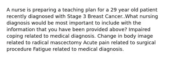 A nurse is preparing a teaching plan for a 29 year old patient recently diagnosed with Stage 3 Breast Cancer..What nursing diagnosis would be most important to include with the information that you have been provided above? Impaired coping related to medical diagnosis. Change in body image related to radical mascectomy Acute pain related to surgical procedure Fatigue related to medical diagnosis.