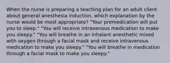 When the nurse is preparing a teaching plan for an adult client about general anesthesia induction, which explanation by the nurse would be most appropriate? "Your premedication will put you to sleep." "You will receive intravenous medication to make you sleepy." "You will breathe in an inhalant anesthetic mixed with oxygen through a facial mask and receive intravenous medication to make you sleepy." "You will breathe in medication through a facial mask to make you sleepy."