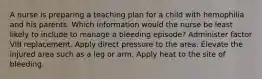 A nurse is preparing a teaching plan for a child with hemophilia and his parents. Which information would the nurse be least likely to include to manage a bleeding episode? Administer factor VIII replacement. Apply direct pressure to the area. Elevate the injured area such as a leg or arm. Apply heat to the site of bleeding.