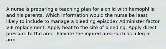 A nurse is preparing a teaching plan for a child with hemophilia and his parents. Which information would the nurse be least likely to include to manage a bleeding episode? Administer factor VIII replacement. Apply heat to the site of bleeding. Apply direct pressure to the area. Elevate the injured area such as a leg or arm.