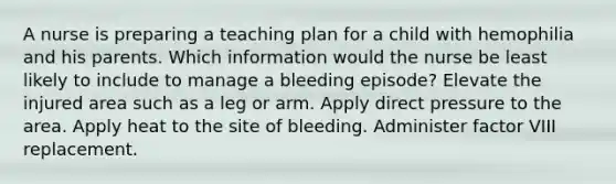 A nurse is preparing a teaching plan for a child with hemophilia and his parents. Which information would the nurse be least likely to include to manage a bleeding episode? Elevate the injured area such as a leg or arm. Apply direct pressure to the area. Apply heat to the site of bleeding. Administer factor VIII replacement.