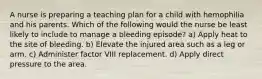 A nurse is preparing a teaching plan for a child with hemophilia and his parents. Which of the following would the nurse be least likely to include to manage a bleeding episode? a) Apply heat to the site of bleeding. b) Elevate the injured area such as a leg or arm. c) Administer factor VIII replacement. d) Apply direct pressure to the area.