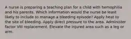 A nurse is preparing a teaching plan for a child with hemophilia and his parents. Which information would the nurse be least likely to include to manage a bleeding episode? Apply heat to the site of bleeding. Apply direct pressure to the area. Administer factor VIII replacement. Elevate the injured area such as a leg or arm.