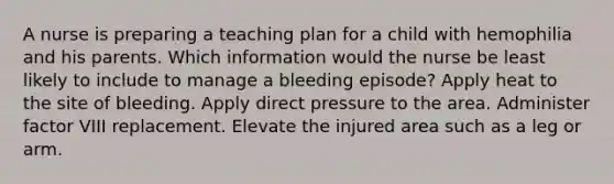 A nurse is preparing a teaching plan for a child with hemophilia and his parents. Which information would the nurse be least likely to include to manage a bleeding episode? Apply heat to the site of bleeding. Apply direct pressure to the area. Administer factor VIII replacement. Elevate the injured area such as a leg or arm.