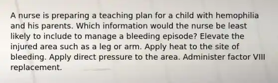 A nurse is preparing a teaching plan for a child with hemophilia and his parents. Which information would the nurse be least likely to include to manage a bleeding episode? Elevate the injured area such as a leg or arm. Apply heat to the site of bleeding. Apply direct pressure to the area. Administer factor VIII replacement.