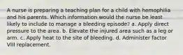 A nurse is preparing a teaching plan for a child with hemophilia and his parents. Which information would the nurse be least likely to include to manage a bleeding episode? a. Apply direct pressure to the area. b. Elevate the injured area such as a leg or arm. c. Apply heat to the site of bleeding. d. Administer factor VIII replacement.