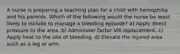 A nurse is preparing a teaching plan for a child with hemophilia and his parents. Which of the following would the nurse be least likely to include to manage a bleeding episode? a) Apply direct pressure to the area. b) Administer factor VIII replacement. c) Apply heat to the site of bleeding. d) Elevate the injured area such as a leg or arm.