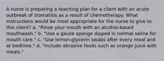 A nurse is preparing a teaching plan for a client with an acute outbreak of stomatitis as a result of chemotherapy. What instructions would be most appropriate for the nurse to give to this client? a. "Rinse your mouth with an alcohol-based mouthwash." b. "Use a gauze sponge dipped in normal saline for mouth care." c. "Use lemon-glycerin swabs after every meal and at bedtime." d. "Include abrasive foods such as orange juice with meals."