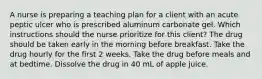 A nurse is preparing a teaching plan for a client with an acute peptic ulcer who is prescribed aluminum carbonate gel. Which instructions should the nurse prioritize for this client? The drug should be taken early in the morning before breakfast. Take the drug hourly for the first 2 weeks. Take the drug before meals and at bedtime. Dissolve the drug in 40 mL of apple juice.