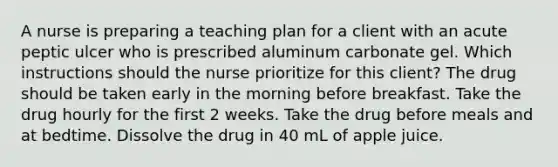 A nurse is preparing a teaching plan for a client with an acute peptic ulcer who is prescribed aluminum carbonate gel. Which instructions should the nurse prioritize for this client? The drug should be taken early in the morning before breakfast. Take the drug hourly for the first 2 weeks. Take the drug before meals and at bedtime. Dissolve the drug in 40 mL of apple juice.