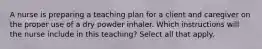 A nurse is preparing a teaching plan for a client and caregiver on the proper use of a dry powder inhaler. Which instructions will the nurse include in this teaching? Select all that apply.