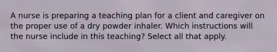 A nurse is preparing a teaching plan for a client and caregiver on the proper use of a dry powder inhaler. Which instructions will the nurse include in this teaching? Select all that apply.