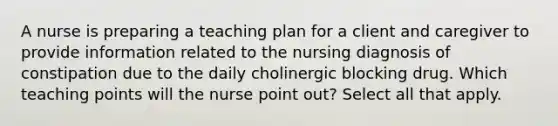 A nurse is preparing a teaching plan for a client and caregiver to provide information related to the nursing diagnosis of constipation due to the daily cholinergic blocking drug. Which teaching points will the nurse point out? Select all that apply.