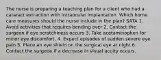 The nurse is preparing a teaching plan for a client who had a cataract extraction with intraocular implantation. Which home care measures should the nurse include in the plan? SATA 1. Avoid activities that requires bending over 2. Contact the surgeon if eye scratchiness occurs 3. Take acetaminophen for minor eye discomfort. 4. Expect episodes of sudden severe eye pain 5. Place an eye shield on the surgical eye at night 6. Contact the surgeon if a decrease in visual acuity occurs.