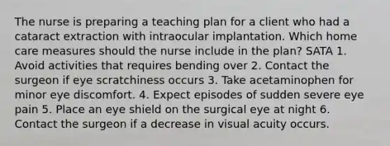 The nurse is preparing a teaching plan for a client who had a cataract extraction with intraocular implantation. Which home care measures should the nurse include in the plan? SATA 1. Avoid activities that requires bending over 2. Contact the surgeon if eye scratchiness occurs 3. Take acetaminophen for minor eye discomfort. 4. Expect episodes of sudden severe eye pain 5. Place an eye shield on the surgical eye at night 6. Contact the surgeon if a decrease in visual acuity occurs.