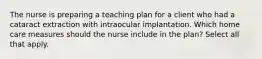 The nurse is preparing a teaching plan for a client who had a cataract extraction with intraocular implantation. Which home care measures should the nurse include in the plan? Select all that apply.