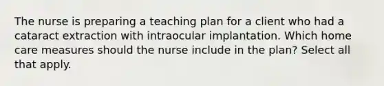 The nurse is preparing a teaching plan for a client who had a cataract extraction with intraocular implantation. Which home care measures should the nurse include in the plan? Select all that apply.