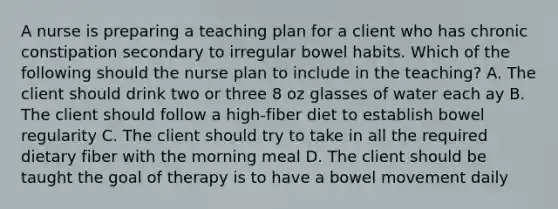 A nurse is preparing a teaching plan for a client who has chronic constipation secondary to irregular bowel habits. Which of the following should the nurse plan to include in the teaching? A. The client should drink two or three 8 oz glasses of water each ay B. The client should follow a high-fiber diet to establish bowel regularity C. The client should try to take in all the required dietary fiber with the morning meal D. The client should be taught the goal of therapy is to have a bowel movement daily