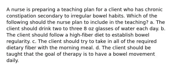 A nurse is preparing a teaching plan for a client who has chronic constipation secondary to irregular bowel habits. Which of the following should the nurse plan to include in the teaching? a. The client should drink two to three 8 oz glasses of water each day. b. The client should follow a high-fiber diet to establish bowel regularity. c. The client should try to take in all of the required dietary fiber with the morning meal. d. The client should be taught that the goal of therapy is to have a bowel movement daily.