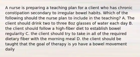 A nurse is preparing a teaching plan for a client who has chronic constipation secondary to irregular bowel habits. Which of the following should the nurse plan to include in the teaching? A. The client should drink two to three 8oz glasses of water each day B. the client should follow a high-fiber diet to establish bowel regularity C. the client should try to take in all of the required dietary fiber with the morning meal D. the client should be taught that the goal of therapy is yo have a bowel movement daily