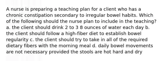 A nurse is preparing a teaching plan for a client who has a chronic constipation secondary to irregular bowel habits. Which of the following should the nurse plan to include in the teaching? a. the client should drink 2 to 3 8 ounces of water each day b. the client should follow a high-fiber diet to establish bowel regularity c. the client should try to take in all of the required dietary fibers with the morning meal d. daily bowel movements are not necessary provided the stools are hot hard and dry