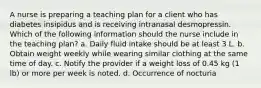 A nurse is preparing a teaching plan for a client who has diabetes insipidus and is receiving intranasal desmopressin. Which of the following information should the nurse include in the teaching plan? a. Daily fluid intake should be at least 3 L. b. Obtain weight weekly while wearing similar clothing at the same time of day. c. Notify the provider if a weight loss of 0.45 kg (1 lb) or more per week is noted. d. Occurrence of nocturia