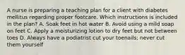 A nurse is preparing a teaching plan for a client with diabetes mellitus regarding proper footcare. Which instructions is included in the plan? A. Soak feet in hot water B. Avoid using a mild soap on feet C. Apply a moisturizing lotion to dry feet but not between toes D. Always have a podiatrist cut your toenails; never cut them yourself