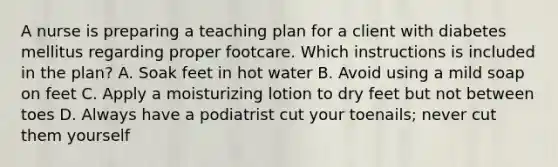 A nurse is preparing a teaching plan for a client with diabetes mellitus regarding proper footcare. Which instructions is included in the plan? A. Soak feet in hot water B. Avoid using a mild soap on feet C. Apply a moisturizing lotion to dry feet but not between toes D. Always have a podiatrist cut your toenails; never cut them yourself