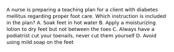 A nurse is preparing a teaching plan for a client with diabetes mellitus regarding proper foot care. Which instruction is included in the plan? A. Soak feet in hot water B. Apply a moisturizing lotion to dry feet but not between the toes C. Always have a podiatrist cut your toenails, never cut them yourself D. Avoid using mild soap on the feet