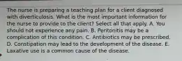 The nurse is preparing a teaching plan for a client diagnosed with diverticulosis. What is the most important information for the nurse to provide to the client? Select all that apply. A. You should not experience any pain. B. Peritonitis may be a complication of this condition. C. Antibiotics may be prescribed. D. Constipation may lead to the development of the disease. E. Laxative use is a common cause of the disease.