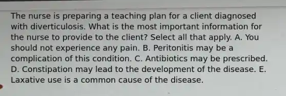 The nurse is preparing a teaching plan for a client diagnosed with diverticulosis. What is the most important information for the nurse to provide to the client? Select all that apply. A. You should not experience any pain. B. Peritonitis may be a complication of this condition. C. Antibiotics may be prescribed. D. Constipation may lead to the development of the disease. E. Laxative use is a common cause of the disease.