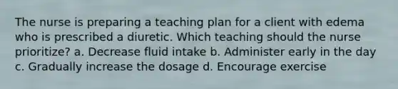 The nurse is preparing a teaching plan for a client with edema who is prescribed a diuretic. Which teaching should the nurse prioritize? a. Decrease fluid intake b. Administer early in the day c. Gradually increase the dosage d. Encourage exercise