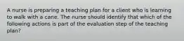 A nurse is preparing a teaching plan for a client who is learning to walk with a cane. The nurse should identify that which of the following actions is part of the evaluation step of the teaching plan?