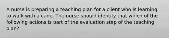 A nurse is preparing a teaching plan for a client who is learning to walk with a cane. The nurse should identify that which of the following actions is part of the evaluation step of the teaching plan?