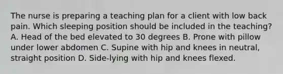 The nurse is preparing a teaching plan for a client with low back pain. Which sleeping position should be included in the teaching? A. Head of the bed elevated to 30 degrees B. Prone with pillow under lower abdomen C. Supine with hip and knees in neutral, straight position D. Side-lying with hip and knees flexed.