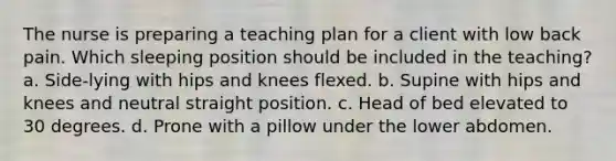 The nurse is preparing a teaching plan for a client with low back pain. Which sleeping position should be included in the teaching? a. Side-lying with hips and knees flexed. b. Supine with hips and knees and neutral straight position. c. Head of bed elevated to 30 degrees. d. Prone with a pillow under the lower abdomen.