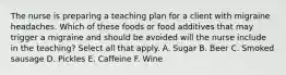 The nurse is preparing a teaching plan for a client with migraine headaches. Which of these foods or food additives that may trigger a migraine and should be avoided will the nurse include in the teaching? Select all that apply. A. Sugar B. Beer C. Smoked sausage D. Pickles E. Caffeine F. Wine