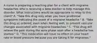 A nurse is preparing a teaching plan for a client with migraine headaches who is receiving a beta blocker to help manage this disorder. What instructions would be appropriate to relay to this client? A. "Take this drug only when you have prodromal symptoms indicating the onset of a migraine headache." B. "Take this drug as ordered, even when feeling well, to prevent vascular changes associated with migraine headaches." C. "This drug will relieve the pain during the aura phase soon after a headache has started." D. "This medication will have no effect on your heart rate or blood pressure because you are taking it for migraines."