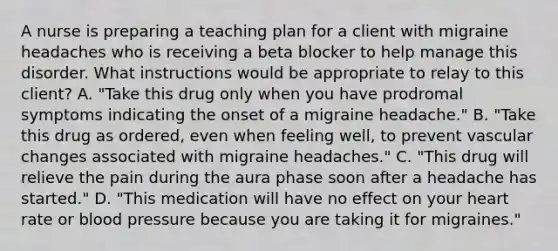 A nurse is preparing a teaching plan for a client with migraine headaches who is receiving a beta blocker to help manage this disorder. What instructions would be appropriate to relay to this client? A. "Take this drug only when you have prodromal symptoms indicating the onset of a migraine headache." B. "Take this drug as ordered, even when feeling well, to prevent vascular changes associated with migraine headaches." C. "This drug will relieve the pain during the aura phase soon after a headache has started." D. "This medication will have no effect on your heart rate or blood pressure because you are taking it for migraines."