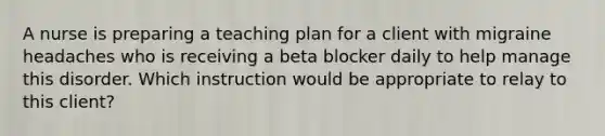 A nurse is preparing a teaching plan for a client with migraine headaches who is receiving a beta blocker daily to help manage this disorder. Which instruction would be appropriate to relay to this client?