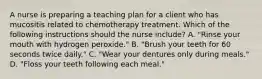 A nurse is preparing a teaching plan for a client who has mucositis related to chemotherapy treatment. Which of the following instructions should the nurse include? A. "Rinse your mouth with hydrogen peroxide." B. "Brush your teeth for 60 seconds twice daily." C. "Wear your dentures only during meals." D. "Floss your teeth following each meal."