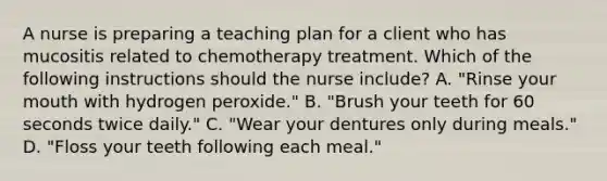 A nurse is preparing a teaching plan for a client who has mucositis related to chemotherapy treatment. Which of the following instructions should the nurse include? A. "Rinse your mouth with hydrogen peroxide." B. "Brush your teeth for 60 seconds twice daily." C. "Wear your dentures only during meals." D. "Floss your teeth following each meal."