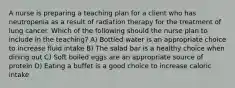 A nurse is preparing a teaching plan for a client who has neutropenia as a result of radiation therapy for the treatment of lung cancer. Which of the following should the nurse plan to include in the teaching? A) Bottled water is an appropriate choice to increase fluid intake B) The salad bar is a healthy choice when dining out C) Soft boiled eggs are an appropriate source of protein D) Eating a buffet is a good choice to increase caloric intake