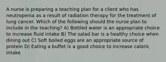 A nurse is preparing a teaching plan for a client who has neutropenia as a result of radiation therapy for the treatment of lung cancer. Which of the following should the nurse plan to include in the teaching? A) Bottled water is an appropriate choice to increase fluid intake B) The salad bar is a healthy choice when dining out C) Soft boiled eggs are an appropriate source of protein D) Eating a buffet is a good choice to increase caloric intake